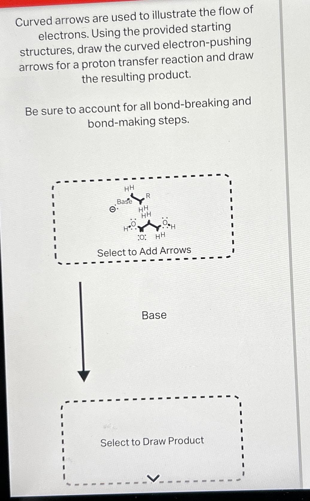 Curved arrows are used to illustrate the flow of
electrons. Using the provided starting
structures, draw the curved electron-pushing
arrows for a proton transfer reaction and draw
the resulting product.
Be sure to account for all bond-breaking and
bond-making steps.
O
HH
Base
.0
H
R
HH
HH
•6•H
:O: HH
Select to Add Arrows
Base
Select to Draw Product