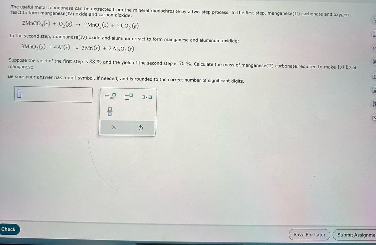 The useful metal manganese can be extracted from the mineral rhodochrosite by a two-step process. In the first step, manganese(II) carbonate and oxygen
react to form manganese(IV) oxide and carbon dioxide:
2MnCO3(s) + O₂(g)
→
In the second step, manganese (IV) oxide and aluminum react to form manganese and aluminum oxidide:
3 MnO₂ (s) + 4A1(s)
3 Mn (s) + 2 Al₂O3(s)
Check
2 MnO₂ (s) + 2 CO₂ (g)
Suppose the yield of the first step is 88.% and the yield of the second step is 70.%. Calculate the mass of manganese(II) carbonate required to make 1.0 kg of
manganese.
Be sure your answer has a unit symbol, if needed, and is rounded to the correct number of significant digits.
0
0
x10
nin
0
0.0
S
Save For Later
E
OL
A
S
C
Submit Assignmen