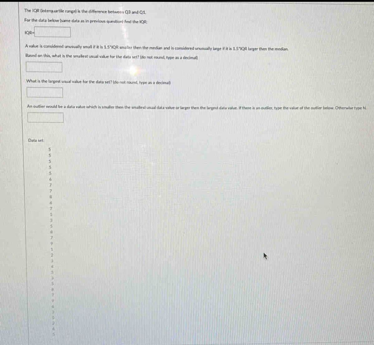 The IQR (interquartile range) is the difference between Q3 and Q1.
For the data below (same data as in previous questioni find the IQR:
IQR-
A value is considered unusually small if it is 1.5 IQR smaller then the median and is considered unusually large if it is 15 1QR larger then the median.
Based on this, what is the smallest usual value for the data set? (do not round, type as a decimal
What is the largest usual value for the data set? (do not round, type as a decimal)
An outlier would be a data value which is smaller then the smallest unual data value or larger then the largest data value. If there is an outier, type the value of the authier below. Otherwise type N.
Data set: