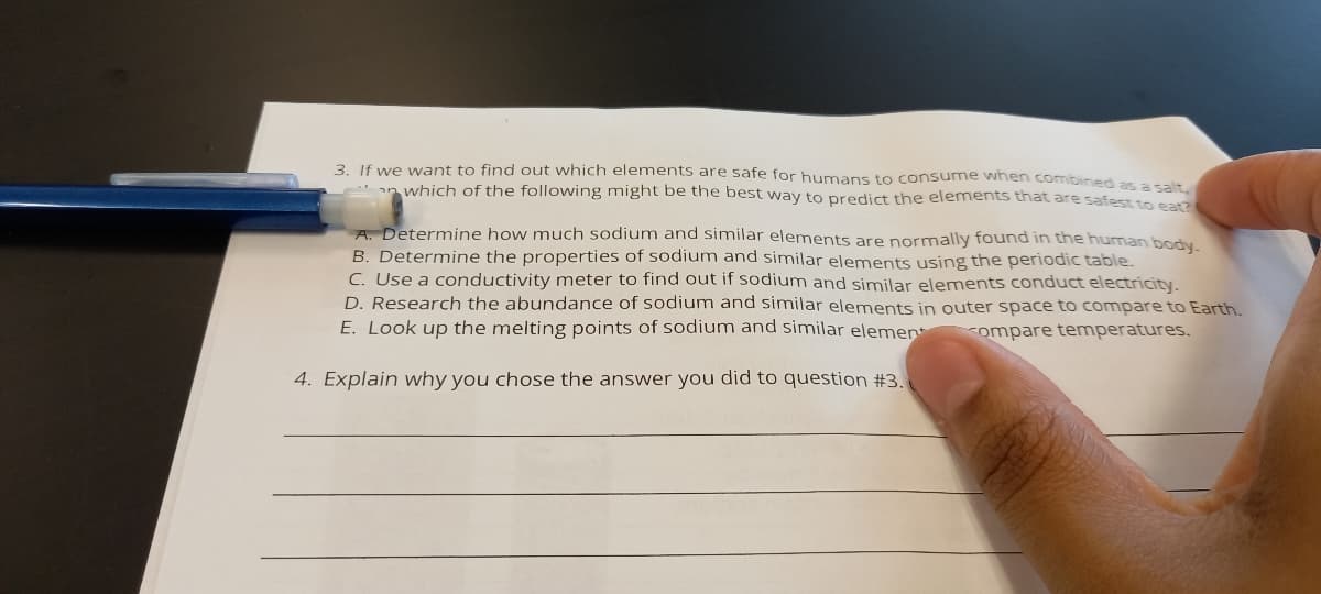 3. If we want to find out which elements are safe for humans to consume when combined a rait
an which of the following might be the best way to predict the elements that are safestte ca
A. Determine how much sodium and similar elements are normally found in the human body
B. Determine the properties of sodium and similar elements using the periodic table.
C. Use a conductivity meter to find out if sodium and similar elements conduct electricity.
D. Research the abundance of sodium and similar elements in outer space to compare to Earth.
E. Look up the melting points of sodium and similar elemen
compare temperatures.
4. Explain why you chose the answer you did to question #3.
