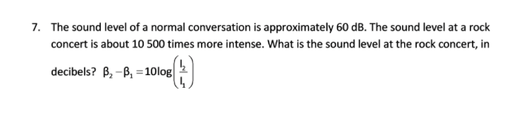 7. The sound level of a normal conversation is approximately 60 dB. The sound level at a rock
concert is about 10 500 times more intense. What is the sound level at the rock concert, in
decibels? B, -B, =10log|
