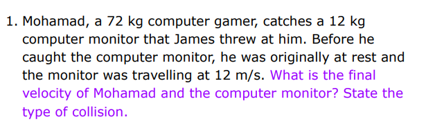 1. Mohamad, a 72 kg computer gamer, catches a 12 kg
computer monitor that James threw at him. Before he
caught the computer monitor, he was originally at rest and
the monitor was travelling at 12 m/s. What is the final
velocity of Mohamad and the computer monitor? State the
type of collision.
