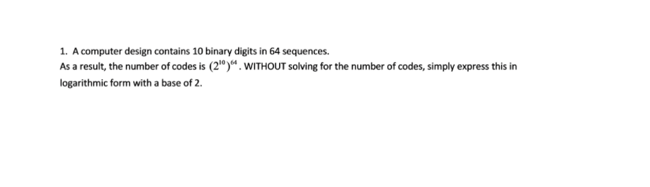 1. A computer design contains 10 binary digits in 64 sequences.
As a result, the number of codes is (2"). WITHOUT solving for the number of codes, simply express this in
logarithmic form with a base of 2.
