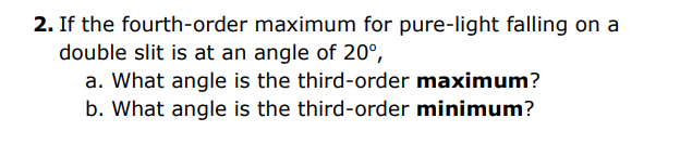 2. If the fourth-order maximum for pure-light falling on a
double slit is at an angle of 20°,
a. What angle is the third-order maximum?
b. What angle is the third-order minimum?
