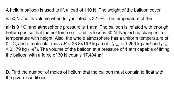 A helium balloon is used to lift a load of 110 N. The weight of the balloon cover
is 50 N and its volume when fully inflated is 32 m³. The temperature of the
air is 0° C, and atmospheric pressure is 1 atm. The balloon is inflated with enough
helium gas so that the net force on it and its load is 30 N. Neglecting changes in
temperature with height. Also, the whole atmosphere has a uniform temperature of
0° C, and a molecular mass M = 28.8×103 kg / mol. (pair = 1.293 kg / m³ and PHe
= 0.179 kg / m³). The volume of the balloon at a pressure of 1 atm capable of lifting
the balloon with a force of 30 N equals 17,404 m³
D. Find the number of moles of helium that the balloon must contain to float with
the given conditions
