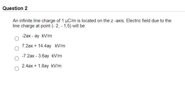 Question 2
An infinite line charge of 1 µC/m is located on the z -axis. Electric field due to the
line charge at point (- 2, - 1,5) will be
-2ax - ay kV/m
7.2ax + 14.4ay kV/m
-7.2ax - 3.6ay kV/m
2.4ax + 1.8ay kV/m
