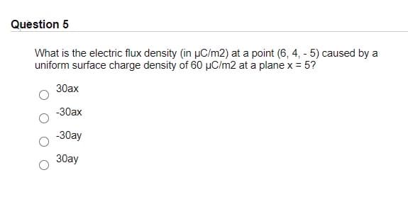 Question 5
What is the electric flux density (in µC/m2) at a point (6, 4, - 5) caused by a
uniform surface charge density of 60 µC/m2 at a plane x = 5?
30ax
-30ax
-30ay
30ay
