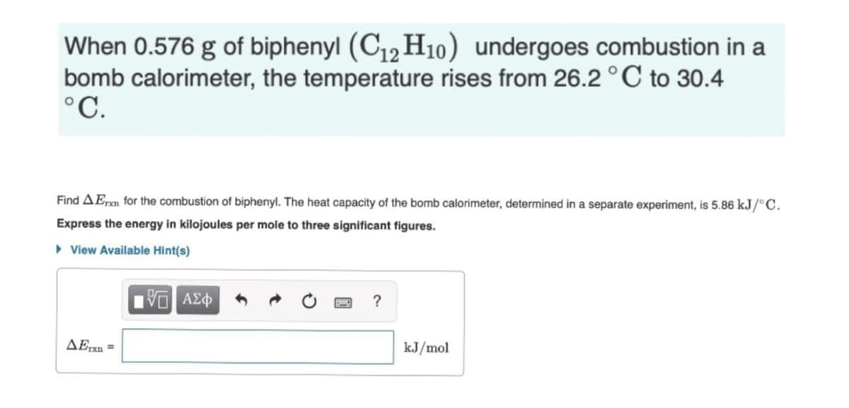 When 0.576 g of biphenyl (C12H10) undergoes combustion in a
bomb calorimeter, the temperature rises from 26.2 °C to 30.4
°C.
Find AErxn for the combustion of biphenyl. The heat capacity of the bomb calorimeter, determined in a separate experiment, is 5.86 kJ/°C.
Express the energy in kilojoules per mole to three significant figures.
> View Available Hint(s)
?
AExn =
kJ/mol
