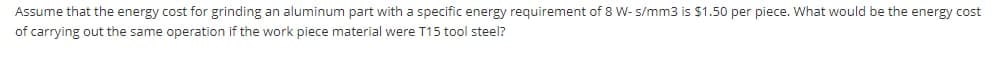 Assume that the energy cost for grinding an aluminum part with a specific energy requirement of 8 W- s/mm3 is $1.50 per piece. What would be the energy cost
of carrying out the same operation if the work piece material were T15 tool steel?
