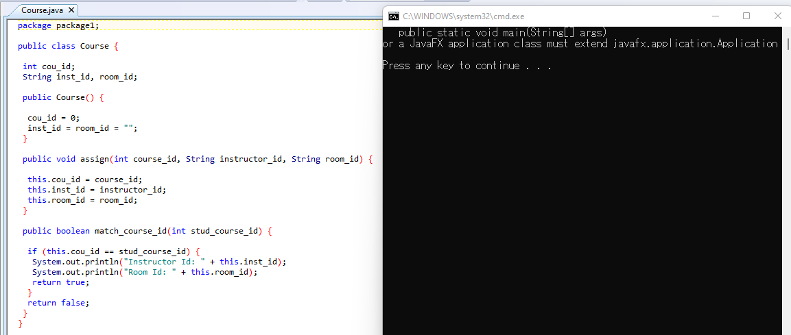 Course.java X
C:\WINDOWS\system32\cmd.exe
package package1;
public_stat ic void main(Stringl] args)
or a JavaFX applicat ion class must extend javafx.applicat ion. Applicat ion
public class Course {
Press any key to cont inue . . .
int cou id;
String inst_id, room_id;
public Course() {
cou_id = 0;
inst_id = room_id = "";
}
public void assign(int course_id, String instructor_id, String room_id) {
this.cou_id = course_id;
this.inst_id = instructor_id;
this.room id = room id;
}
public boolean match_course_id(int stud_course_id) {
if (this.cou_id -- stud_course_id) {
System.out.println("Instructor Id: " + this.inst_id);
System.out.println("Room Id: " + this.room_id);
return true;
}
return false;
