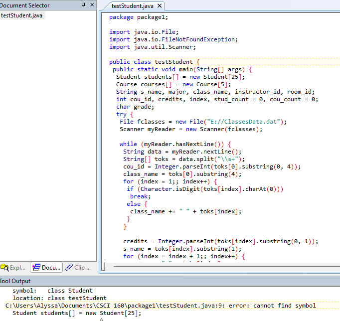 Document Selector
testStudent.java x
testStudent.java
package package1;
import java.io.File;
import java.io.FileNotFoundException;
import java.util.Scanner;
public class testStudent {
public static void main(String[] args) {
Student students[] = new Student[25];
Course courses[] = new Course[5];
String s_name, major, class_name, instructor_id, room_id;
int cou_id, credits, index, stud_count = , cou_count
char grade;
try {
File fclasses = new File("E://ClassesData.dat");
Scanner myReader
= 0;
= new Scanner (fclasses);
while (myReader.hasNextline()) {
String data = myReader.nextLine();
String[] toks
cou_id = Integer.parseInt (toks[0].substring(0, 4));
class_name =
for (index - 1;; index++) {
if (Character.isDigit(toks[index].charAt(0)))
break;
else {
class_name +=
}
}
data.split("\\s+");
%3D
toks[0].substring(4);
+ toks[index];
credits = Integer.parseInt (toks[index].substring (0, 1));
toks[index].substring (1);
for (index = index + 1;; index++) {
s_name =
Ca Expl. 9 Docu. Clip .
Tool Output
symbol:
location: class testStudent
class Student
C: \Users\Alyssa\Documents\CSCI 160\packagel\testStudent.java:9: error: cannot find symbol
Student students[]
= new Student[25];
