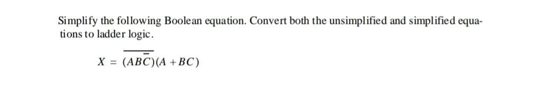 Simplify the following Boolean equation. Convert both the unsimplified and simplified equa-
tions to ladder logic.
X = (ABC)(A + BC)
