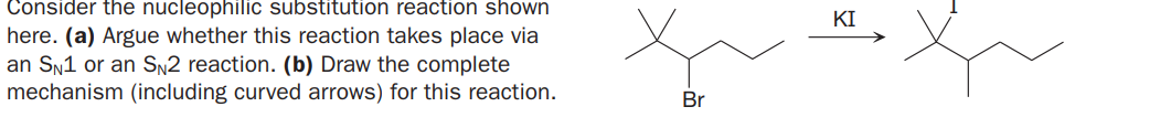 Consider the nucleophilic substitution reaction shown
here. (a) Argue whether this reaction takes place via
an Sn1 or an Sn2 reaction. (b) Draw the complete
mechanism (including curved arrows) for this reaction.
KI
Br
