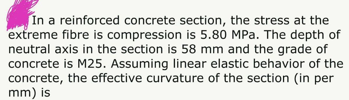In a reinforced concrete section, the stress at the
extreme fibre is compression is 5.80 MPa. The depth of
neutral axis in the section is 58 mm and the grade of
concrete is M25. Assuming linear elastic behavior of the
concrete, the effective curvature of the section (in per
mm) is