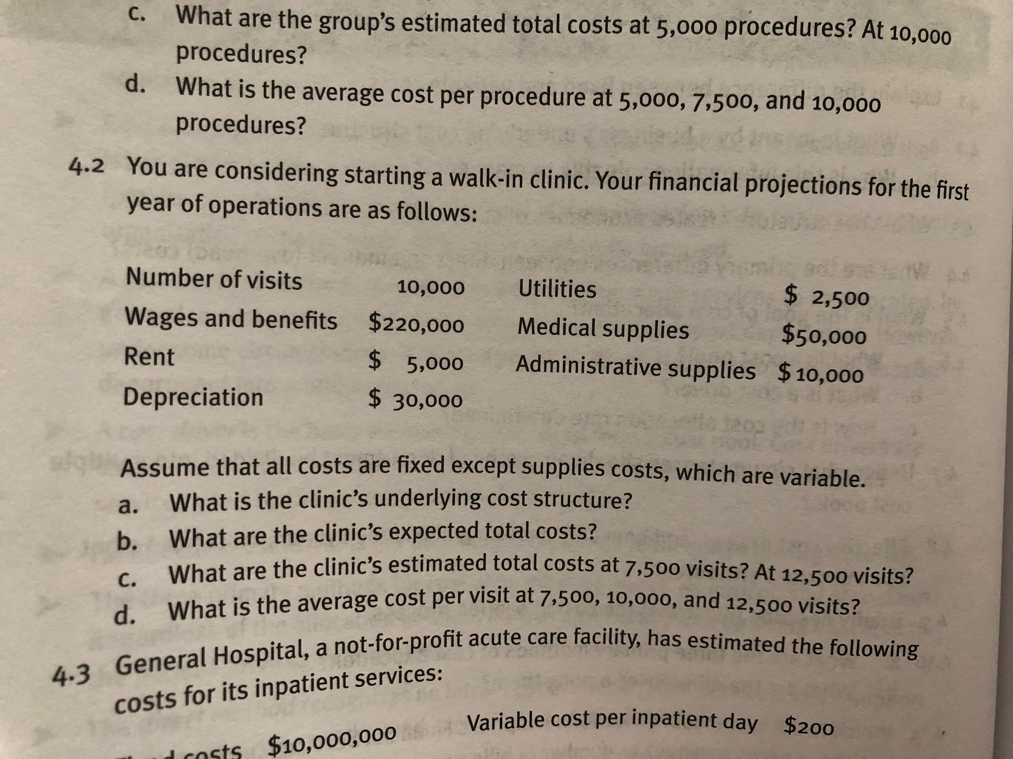 What are the group's estimated total costs at 5,o0o procedures? At 10,000
procedures?
c.
d. W
hat is the average cost per procedure at 5,000, 7,500, and 10,000
procedures?
4.2 You are considering starting a walk-in clinic. Your financial projections for the first
year of operations are as follows:
Number of visits
Wages and benefits
Rent
Depreciation
10,000 Utilities
$220,000
$2,500
Medical supplies
$50,000
$5,000 Administrative supplies $10,000
$30,000
Assume that all costs are fixed except supplies costs, which are variable.
a. What is the clinic's underlying cost structure?
b. What are the clinic's expected total costs?
What are the clinic's estimated total costs at 7,500 visits? At 12,500 visits?
What is the average cost per visit at 7,500, 10,000, and 12,5oo visits?
d.
rofit acute care facility, has estimated the following
fa
4.3 General Hospital, a not-for-profit
costs for its inpatient services:
Variable cost per inpatient day
$200
sts $10,ooo,000
