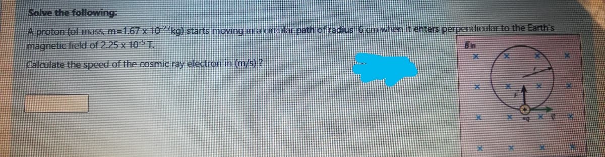 Solve the following:
A proton (of mass, m-1.67 x 10 kg) starts moving in a cralar path of radius 6 cm when it enters perpendicular to the Earth's
magnetic field of 2.25 x 10T.
Calculate the speed of the cosmic ray electron in (m/s) ?
