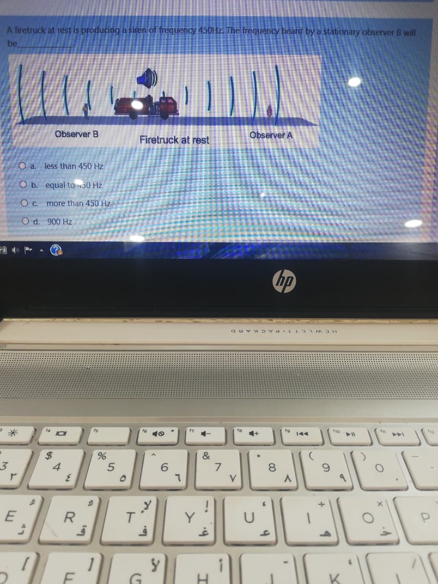 A firetruck at rest is producing a siren of frequency 450HZ. The frequency heard by a stationary observer B will
be
Observer B
Observer A
Firetruck at rest
O a. less than 450 Hz
O b. equal to +50 Hz
more than 450 Hz
O d. 900 Hz
hp
HEWL ETT- PACKARD
14
f7
t9
f1o
10
1+
144
%24
4
&
6.
7
8.
R
T.
H
