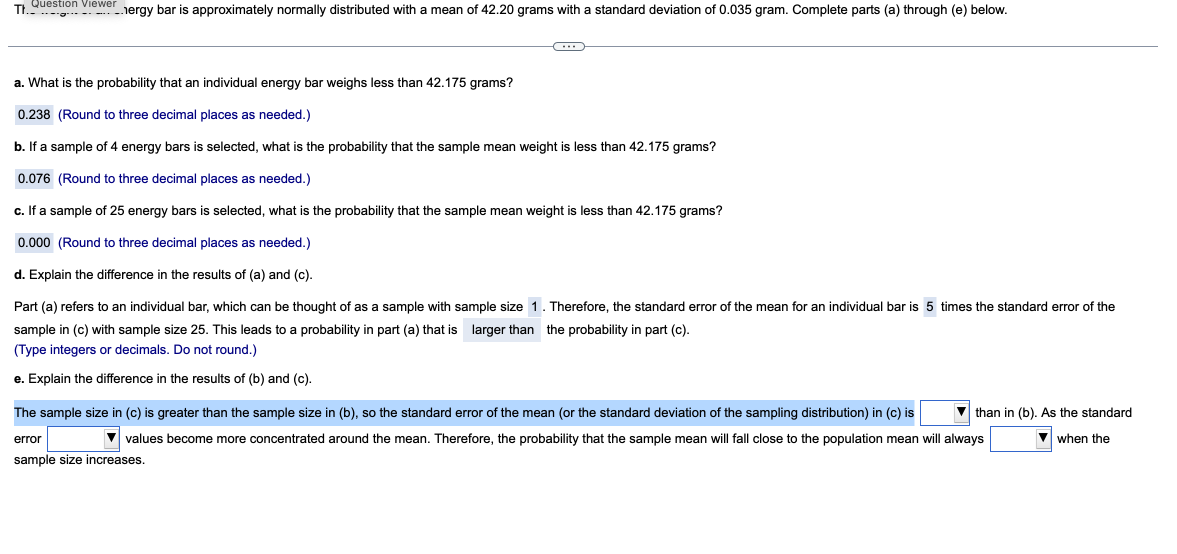 Tt. Question Viewer nergy bar is approximately normally distributed with a mean of 42.20 grams with a standard deviation of 0.035 gram. Complete parts (a) through (e) below.
C
a. What is the probability that an individual energy bar weighs less than 42.175 grams?
0.238 (Round to three decimal places as needed.)
b. If a sample of 4 energy bars is selected, what is the probability that the sample mean weight is less than 42.175 grams?
0.076 (Round to three decimal places as needed.)
c. If a sample of 25 energy bars is selected, what is the probability that the sample mean weight is less than 42.175 grams?
0.000 (Round to three decimal places as needed.)
d. Explain the difference in the results of (a) and (c).
Part (a) refers to an individual bar, which can be thought of as a sample with sample size 1. Therefore, the standard error of the mean for an individual bar is 5 times the standard error of the
sample in (c) with sample size 25. This leads to a probability in part (a) that is larger than the probability in part (c).
(Type integers or decimals. Do not round.)
e. Explain the difference in the results of (b) and (c).
The sample size in (c) is greater than the sample size in (b), so the standard error of the mean (or the standard deviation of the sampling distribution) in (c) is
▼values become more concentrated around the mean. Therefore, the probability that the sample mean will fall close to the population mean will always
sample size increases.
error
▼than in (b). As the standard
▼when the