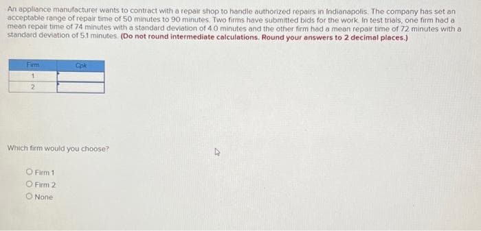 An appliance manufacturer wants to contract with a repair shop to handle authorized repairs in Indianapolis. The company has set an
acceptable range of repair time of 50 minutes to 90 minutes. Two firms have submitted bids for the work. In test trials, one firm had a
mean repair time of 74 minutes with a standard deviation of 4.0 minutes and the other firm had a mean repair time of 72 minutes with a
standard deviation of 5.1 minutes. (Do not round intermediate calculations. Round your answers to 2 decimal places.)
Firm
1
2
Cpk
Which firm would you choose?
O Firm 1
O Firm 2
O None