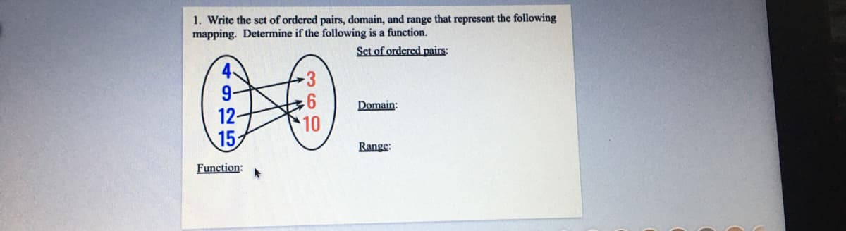 1. Write the set of ordered pairs, domain, and range that represent the following
mapping. Determine if the following is a function.
Set of ordered pairs:
4
9-
12-
15
Domain:
10
Range:
Function:
