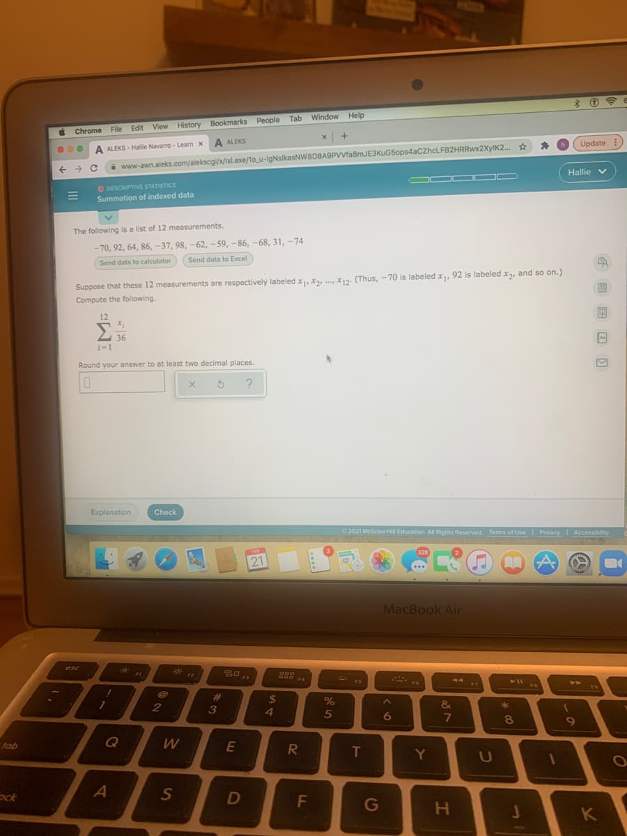 Chrome
File Edit View History Bookmarks People Tab Window Help
Update :
A ALEKS - Hallie Navarro - Learn x A ALEKS
www-awn.aleks.com/alekscgi/x/Isl.exe/1o_u-IgNslkasNW8D8A9PVVfa8mJE3KuG5ops4aCZhcLFB2HRRwx2XyIK2.
Hallie v
OD
O DESCRIPTIVE STATISTICS
Summation of indexed data
The following is a list of 12 measurements.
- 70, 92, 64, 86, -37, 98, –62, –59, –86, –68, 31, -74
Send data to Excel
Send data to calculator
Suppose that these 12 measurements are respectively labeled x, X2, , X12: (Thus, -70 is labeled x, 92 is labeled x2, and so on.)
Compute the following.
12
Σ
36
Round your answer to at least two decimal places.
Explanation
Check
O 2021 McGravw-Hill Education. All Rights Reserved. Terms of Use Privacy Accessibility
FEB
328
21
...
MacBook Air
esc
F2
F3
F4
* ES
19
23
24
&
4
5
6
8
Q
fob
E
T
Y
U
Sck
D
G
K
G 回 国回回
この
