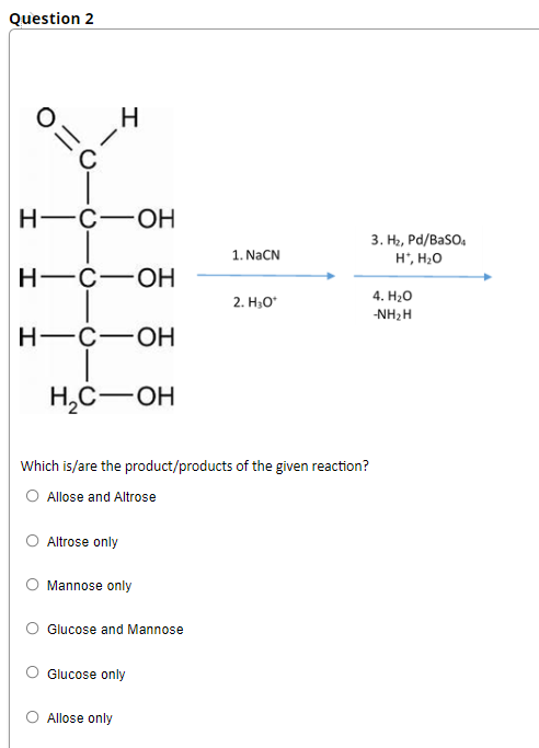 Question 2
Н—с—оН
3. H2, Pd/BaSO,
1. NaCN
H', H20
Н—с—оН
4. H-О
2. H30*
-NH2H
Н—с—Он
H,C-OH
Which is/are the product/products of the given reaction?
O Allose and Altrose
Altrose only
Mannose only
Glucose and Mannose
Glucose only
O Allose only
