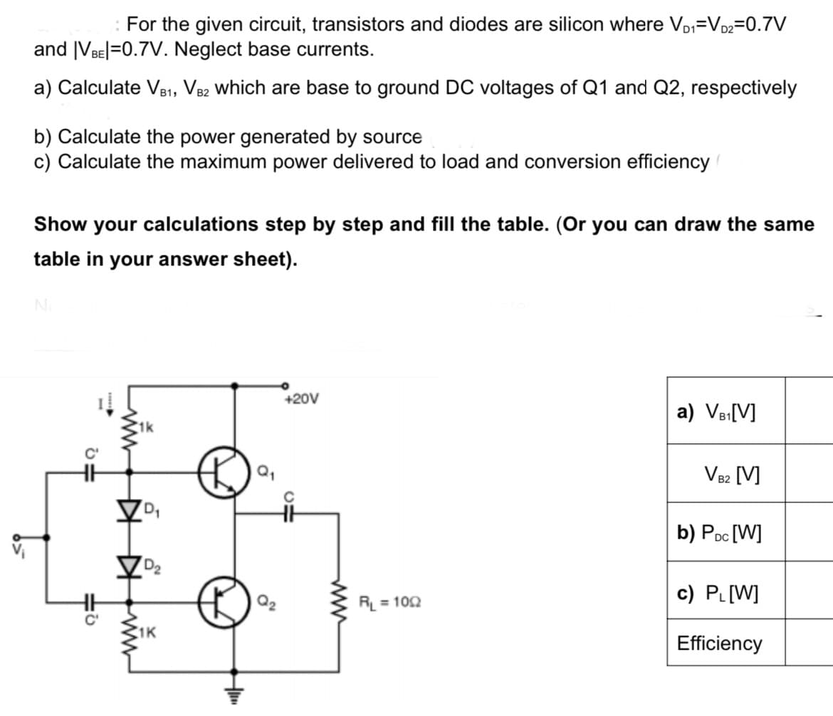 : For the given circuit, transistors and diodes are silicon where VD₁=VD2=0.7V
and |VBE|=0.7V. Neglect base currents.
a) Calculate VB1, VB2 which are base to ground DC voltages of Q1 and Q2, respectively
b) Calculate the power generated by source
c) Calculate the maximum power delivered to load and conversion efficiency
Show your calculations step by step and fill the table. (Or you can draw the same
table in your answer sheet).
No
▷
D₁
D₂
1K
Q₁
+20V
C
HH
RL=1002
a) VB₁[V]
VB2 [V]
b) PDC [W]
c) PL[W]
Efficiency