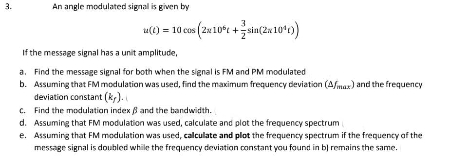 3.
An angle modulated signal is given by
3
u(t) = 10 cos (2r10°t + sin(2x10¹t))
If the message signal has a unit amplitude,
a. Find the message signal for both when the signal is FM and PM modulated
b. Assuming that FM modulation was used, find the maximum frequency deviation (Afmax) and the frequency
deviation constant (kƒ).
Find the modulation index and the bandwidth.
c.
d. Assuming that FM modulation was used, calculate and plot the frequency spectrum
e. Assuming that FM modulation was used, calculate and plot the frequency spectrum if the frequency of the
message signal is doubled while the frequency deviation constant you found in b) remains the same.