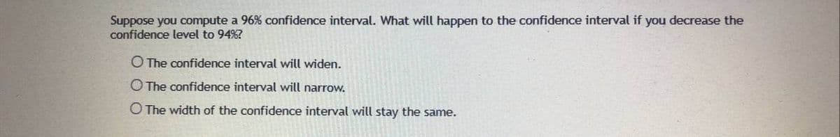 Suppose you compute a 96% confidence interval. What will happen to the confidence interval if you decrease the
confidence level to 94%?
O The confidence interval will widen.
O The confidence interval will narrow.
O The width of the confidence interval will stay the same.
