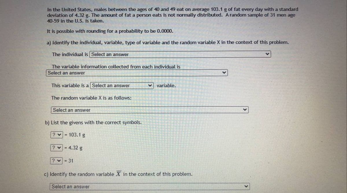 In the United States, males between the ages of 40 and 49 eat on average 103.1 g of fat every day with a standard
deviation of 4.32 g. The amount of fat a person eats is not normally distributed. A random sample of 31 men age
40-59 in the U.S. is taken.
It is possible with rounding for a probability to be 0.0000.
a) Identify the individual, variable, type of variable and the random variable X in the context of this problem.
The individual is Select an answer
The variable information collected from each individual is
Select an answer
This variable is a Select an answer
v variable.
The random variable X is as follows:
Select an answer
b) List the givens with the correct symbols.
? v = 103.1 g
? = 4.32 g
? v = 31
c) Identify the random variable X
the context of this problem.
Select an answer
