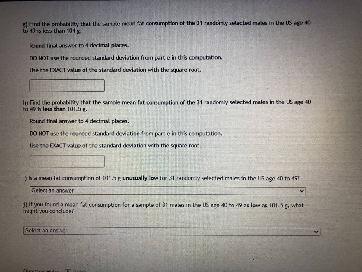 g) Find the probability that the sample mean fat consumption of the 31 randomly selected males in the US age 40
to 49 is less than 104 g.
Round final answer to 4 decimal places.
DO NOT use the rounded standard deviation from part e in this computation.
Use the EXACT value of the standard deviation with the square root.
h) Find the probability that the sample mean fat consumption of the 31 randomly selected males in the US age 40
to 49 is less than 101.5 g.
Round final answer to 4 decimal places.
DO NOT use the rounded standard deviation from part e in this computation.
Use the EXACT value of the standard deviation with the square root.
i) Is a mean fat consumption of 101.5 g unusually low for 31 randomly selected males in the US age 40 to 49?
Select an answer
j) If you found a mean fat consumption for a sample of 31 males in the US age 40 to 49 as low as 101.5 g, what
might you conclude?
Select an answer
Question Hola:
