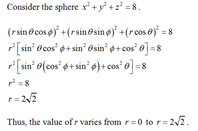 Consider the sphere x + y² +z? = 8.
(rsin@ cos )° +(rsin @ sin ø)° +(r cos 0)° = 8
p2 sin? O cos? ø+sin? O sin? ø+ cos²
e] =8
p sin e(cos' ø+ sin? ø)+ cos² 0 =8
2
p? = 8
r= 22
Thus, the value of r varies from r = 0 to r = 2/2.
