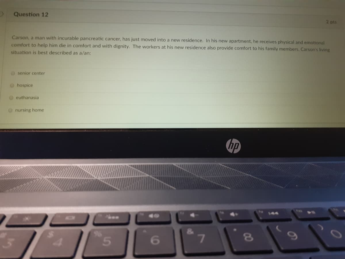 Question 12
2 pts
Carson, a man with incurable pancreatic cancer, has just moved into a new residence. In his new apartment, he receives physical and emotional
comfort to help him die in comfort and with dignity. The workers at his new residence also provide comfort to his family members. Carson's living
situation is best described as a/an:
O senior center
O hospice
O euthanasia
O nursing home
hp
73e0
5.
6.
