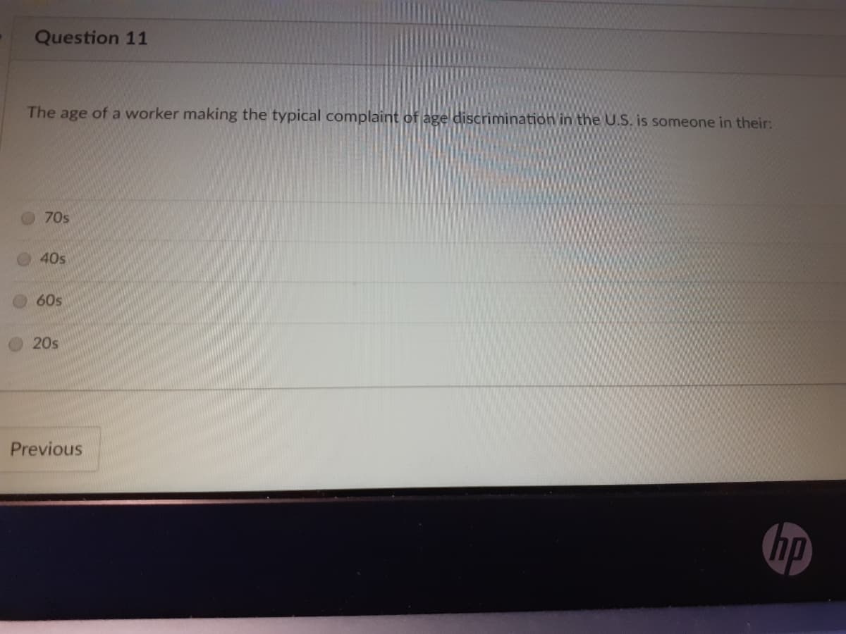 Question 11
The age of a worker making the typical complaint of age discrimination in the U.S. is someone in their:
70s
40s
60s
20s
Previous
