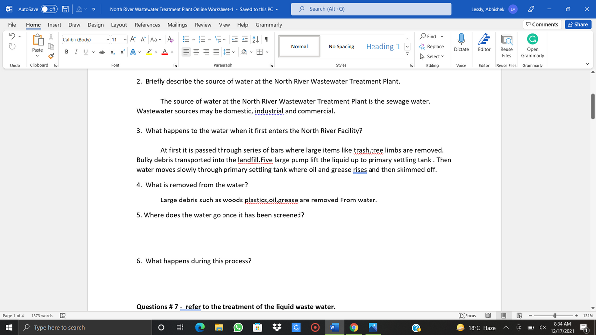 W
AutoSave
North River Wastewater Treatment Plant Online Worksheet-1 - Saved to this PC -
O Search (Alt+Q)
Lessly, Abhishek
ff
LA
File
Home
Insert
Draw
Design Layout
References Mailings
Review
View Help
Grammarly
O Comments
A Share
O Find
Calibri (Body)
v 11
- A A Aa v Po
No Spacing
Heading 1
C Replace
Normal
Dictate
Editor
Reuse
Open
Grammarly
Paste
В I
U
ab x, x A -
e. A v
A Select v
Files
Undo
Clipboard
Font
Paragraph
Styles
Editing
Voice
Editor
Reuse Files
Grammarly
2. Briefly describe the source of water at the North River Wastewater Treatment Plant.
The source of water at the North River Wastewater Treatment Plant is the sewage water.
Wastewater sources may be domestic, industrial and commercial.
3. What happens to the water when it first enters the North River Facility?
At first it is passed through series of bars where large items like trash,tree limbs are removed.
Bulky debris transported into the landfill.Five large pump lift the liquid up to primary settling tank. Then
water moves slowly through primary settling tank where oil and grease rises and then skimmed off.
4. What is removed from the water?
Large debris such as woods plastics,oil,grease are removed From water.
5. Where does the water go once it has been screened?
6. What happens during this process?
Questions # 7 - refer to the treatment of the liquid waste water.
Page 1 of 4
1373 words
D Focus
131%
8:34 AM
0 Type here to search
18°C Haze
12/17/2021
(1
