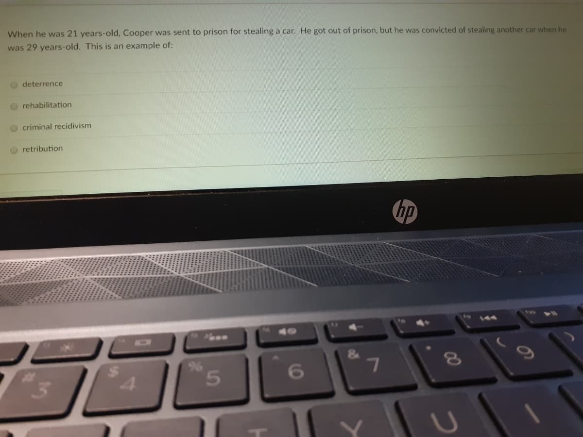 When he was 21 years-old, Cooper was sent to prison for stealing a car. He got out of prison, but he was convicted of stealing another car when he
was 29 years-old. This is an example of:
O deterrence
O rehabilitation
O criminal recidivism
O retribution
hp
144
40
4.
5.
00
