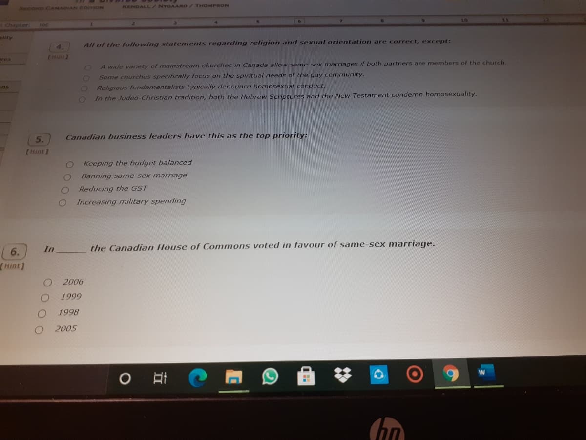 KENDALL /NYGAARRD/THOMPSON
SRCOND CANADIAN EomON
10
rchapter.
TOC
ality
All of the following statements regarding religion and sexual orientation are correct, except:
ves
CHint)
A wide variety of mainstream churches in Canada allow same-sex marriages if both partners are members of the church
Some churches specifically focus on the spiritual needs of the gay community.
ans
Religious fundamentalists typically denounce homosexual conduct.
In the Judeo-Christian tradition, both the Hebrew Scriptures and the New Testament condemn homosexuality.
5.
Canadian business leaders have this as the top priority:
[Hint]
Keeping the budget balanced
Banning same-sex marriage
Reducing the GST
Increasing military spending
In
the Canadian House of Commons voted in favour of same-sex marriage.
6.
Hint)
2006
1999
1998
2005
O O O O
OOO0

