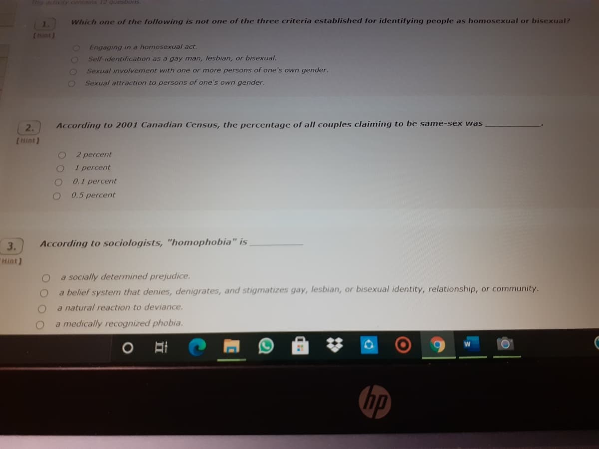 is activity contains 12 questions.
Which one of the following is not one of the three criteria established for identifying people as homosexual or bisexual?
(Hint)
Engaging in a homosexual act.
Self-identification as a gay man, lesbian, or bisexual.
Sexual involvement with one or more persons of one's own gender.
Sexual attraction to persons of one's own gender.
2.
According to 2001 Canadian Census, the percentage of all couples claiming to be same-sex was
(Hint]
2 percent
1 percent
0.1 percent
0.5 percent
3.
According to sociologists, "homophobia" is
"Hint)
a socially determined prejudice.
a belief system that denies, denigrates, and stigmatizes gay, lesbian, or bisexual identity, relationship, or community.
a natural reaction to deviance.
a medically recognized phobia.
hp
