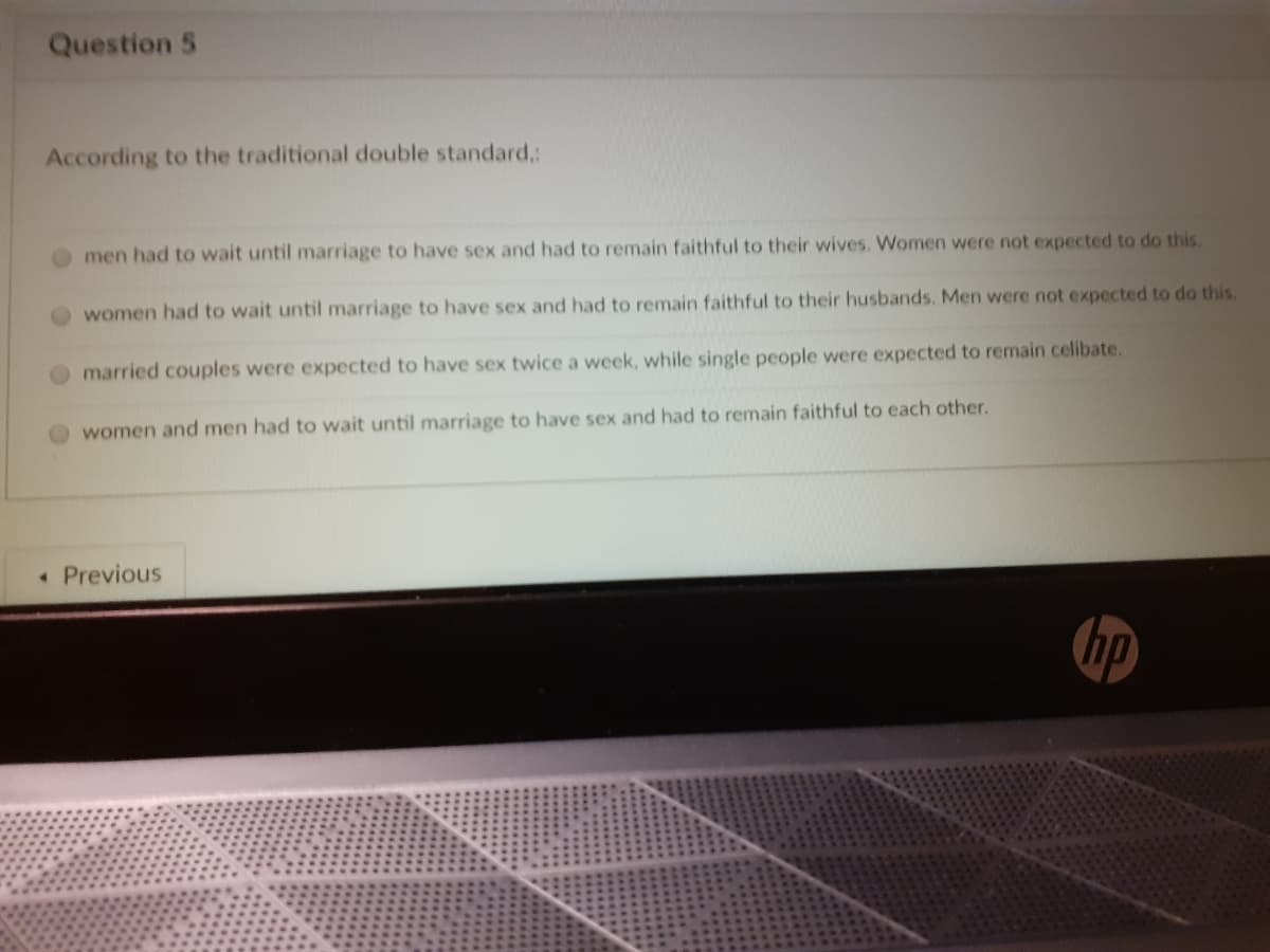 Question 5
According to the traditional double standard,:
men had to wait until marriage to have sex and had to remain faithful to their wives. Women were not expected to do this.
women had to wait until marriage to have sex and had to remain faithful to their husbands. Men were not expected to do this.
married couples were expected to have sex twice a week, while single people were expected to remain celibate.
women and men had to wait until marriage to have sex and had to remain faithful to each other.
• Previous
hp
