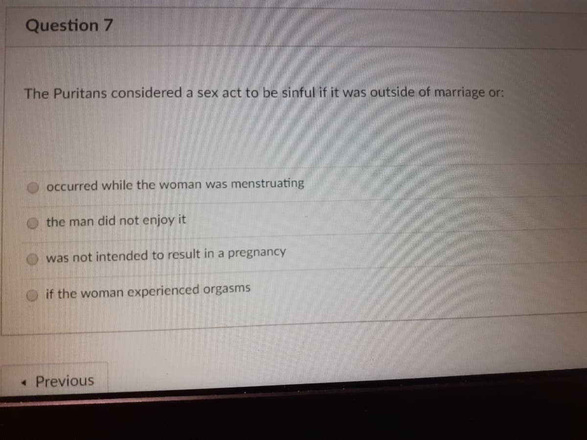 Question 7
The Puritans considered a sex act to be sinful if it was outside of marriage or:
occurred while the woman was menstruating
the man did not enjoy it
was not intended to result in a pregnancy
if the woman experienced orgasms
• Previous
