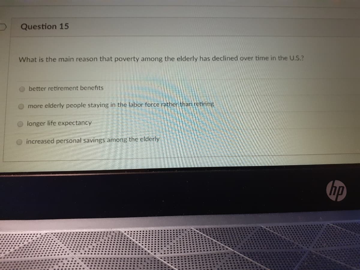 Question 15
What is the main reason that poverty among the elderly has declined over time in the U.S.?
better retirement benefits
more elderly people staying in the labor force rather than retiring
longer life expectancy
increased personal savings among the elderly
hp
