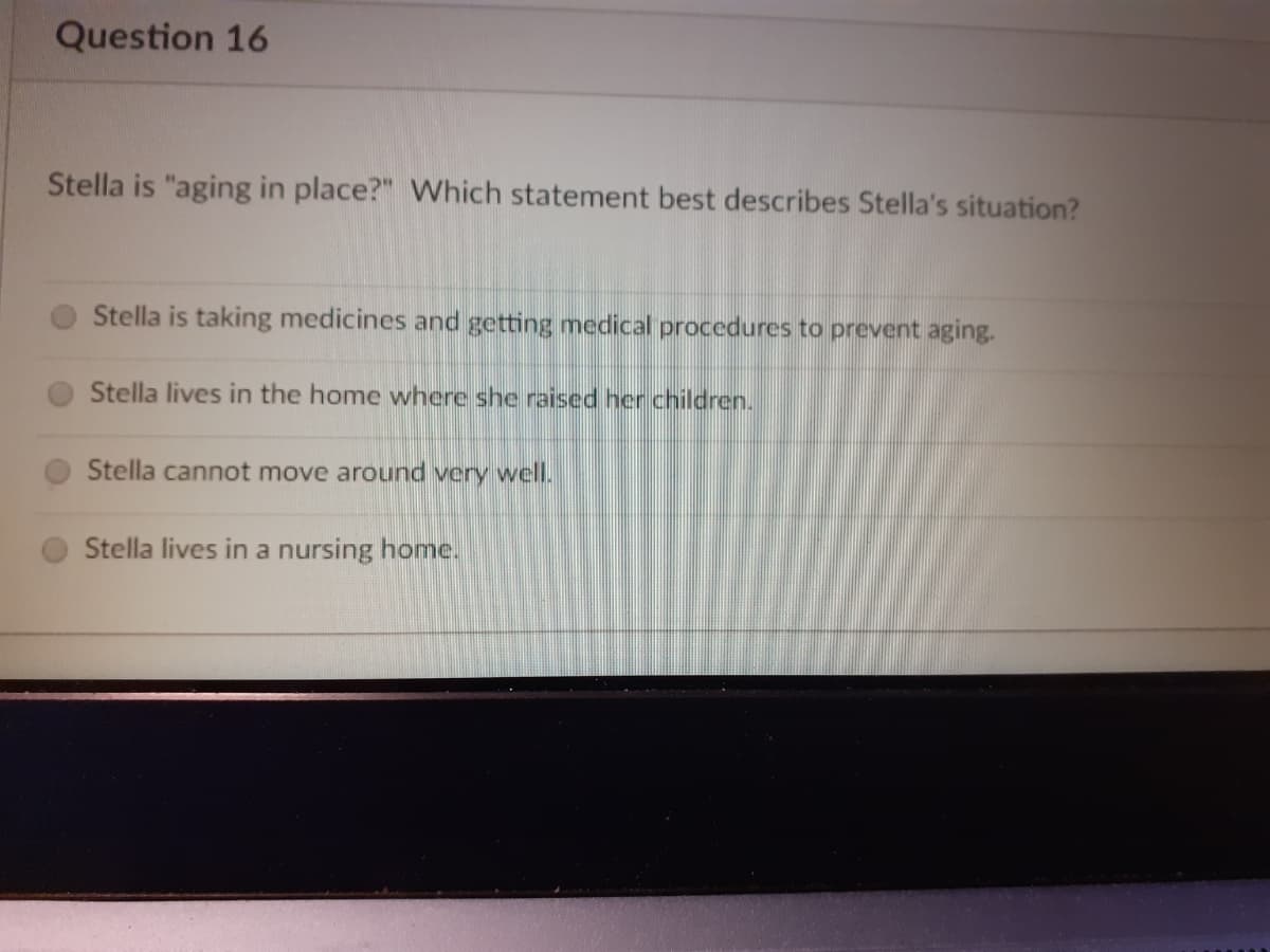 Question 16
Stella is "aging in place?" Which statement best describes Stella's situation?
Stella is taking medicines and getting medical procedures to prevent aging.
Stella lives in the home where she raised her children.
Stella cannot move around very well.
Stella lives in a nursing home.
