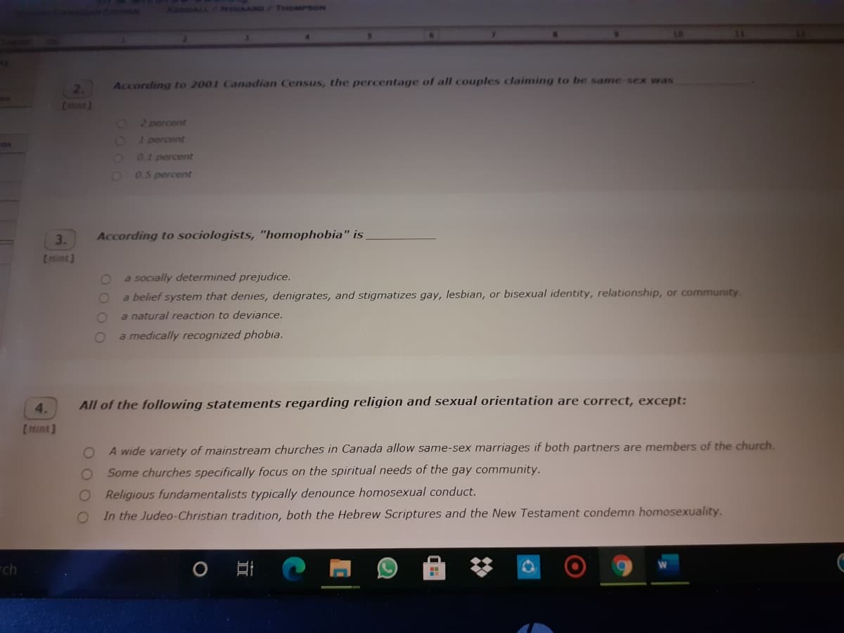 KENDALL
NYGAARD /THOMPSON
4.
2.
According to 2001 Canadian Census, the percentage of all couples claiming to be same sex was
(Hint)
O2 percent
1 percent
as
0.1 percent
0.5 percent
3.
According to sociologists, "homophobia" is
EMint)
a socially determined prejudice.
a belief system that denies, denigrates, and stigmatizes gay, lesbian, or bisexual identity, relationship, or community
a natural reaction to deviance.
a medically recognized phobia.
All of the following statements regarding religion and sexual orientation are correct, except:
A wide variety of mainstream churches in Canada allow same-sex marriages if both partners are members of the church.
Some churches specifically focus on the spiritual needs of the gay community.
Religious fundamentalists typically denounce homosexual conduct.
In the Judeo-Christian tradition, both the Hebrew Scriptures and the New Testament condemn homosexuality.
rch
O O O O
