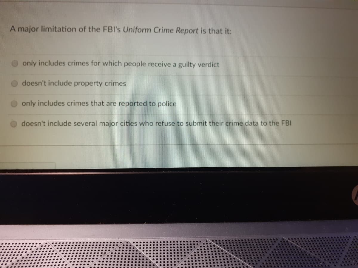 A major limitation of the FBI's Uniform Crime Report is that it:
only includes crimes for which people receive a guilty verdict
doesn't include property crimes
only includes crimes that are reported to police
doesn't include several major cities who refuse to submit their crime data to the FBI
