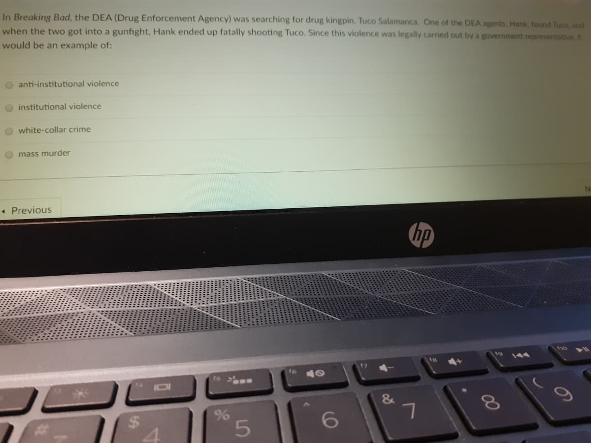 In Breaking Bad, the DEA (Drug Enforcement Agency) was searching for drug kingpin, Tuco Salamanca. One of the DEA agents. Hank, found Tuco, and
when the two got into a gunfight, Hank ended up fatally shooting Tuco. Since this violence was legally carried out by a government representative. it
would be an example of:
O anti-institutional violence
O institutional violence
O white-collar crime
O mass murder
• Previous
hp
17
16
IOI
&
%24
6.
00
%24

