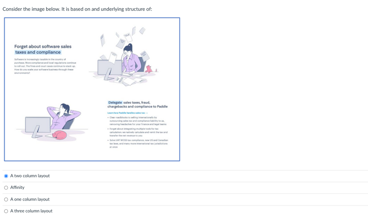 Consider the image below. It is based on and underlying structure of:
Forget about software sales
taxes and compliance
Software is increasingly taxable in the country of
purchase. More compliance and local regulations continue
to roll out. The fines and court cases continue to stack up.
How do you scale your software business through these
environments?
● A two column layout
O Affinity
O A one column layout
OA three column layout
Delegate sales taxes, fraud,
chargebacks and compliance to Paddle
Learn how Paddle handles sales tax-
Clear roadblocks to selling internationally by
outsourcing sales tax and compliance liability to us,
removing headaches for your finance and legal teams
Forget about integrating multiple tools for tax
calculation we natively calculate and remit the tax and
transfer the net revenue to you
Solve VAT MOSS tax compliance, new US and Canadian
tax laws, and many more international tax jurisdictions
at once