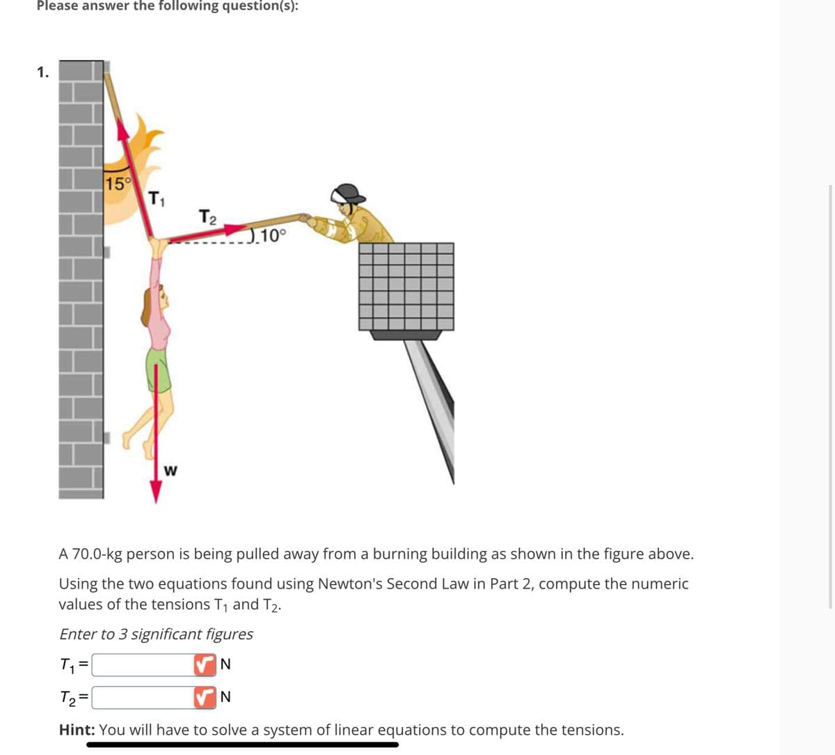 Please answer the following question(s):
1.
15°
T₁
W
T₂
0.10⁰
A 70.0-kg person is being pulled away from a burning building as shown in the figure above.
Using the two equations found using Newton's Second Law in Part 2, compute the numeric
values of the tensions T₁ and T₂.
Enter to 3 significant figures
T₁ =
N
T₂=
VN
Hint: You will have to solve a system of linear equations to compute the tensions.