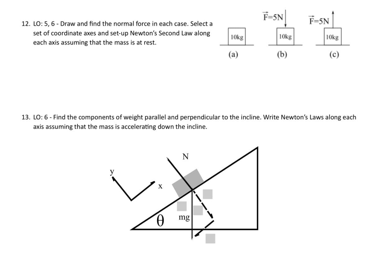 12. LO: 5, 6 Draw and find the normal force in each case. Select a
set of coordinate axes and set-up Newton's Second Law along
each axis assuming that the mass is at rest.
X
0
N
10kg
mg
(a)
F-5N
10kg
13. LO: 6- Find the components of weight parallel and perpendicular to the incline. Write Newton's Laws along each
axis assuming that the mass is accelerating down the incline.
(b)
F=5N
10kg
(c)