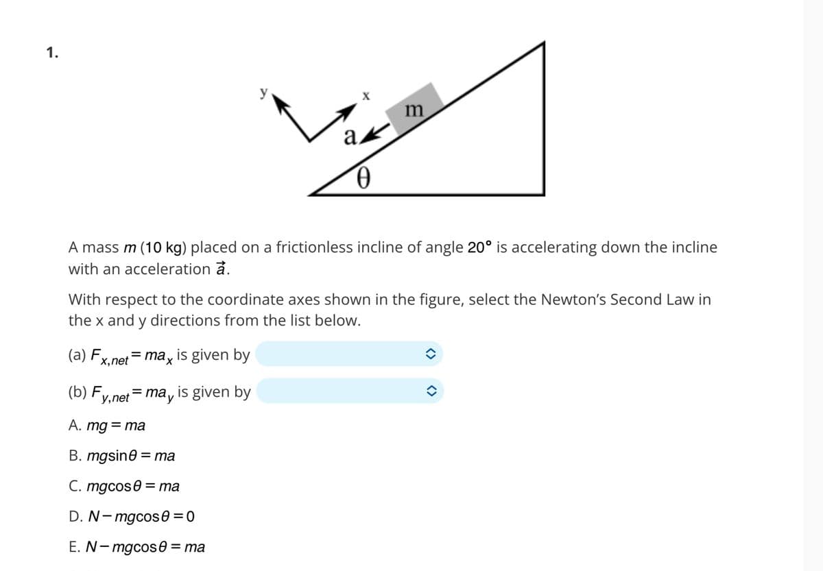 1.
A mass m (10 kg) placed on a frictionless incline of angle 20º is accelerating down the incline
with an acceleration a.
(a) F
With respect to the coordinate axes shown in the figure, select the Newton's Second Law in
the x and y directions from the list below.
x, net
ak
0
= max is given by
m
(b) Fy,net = may is given by
A. mg = ma
B. mgsin0 = ma
C. mgcos = ma
D. N-mgcos 0 = 0
E. N-mgcose = ma