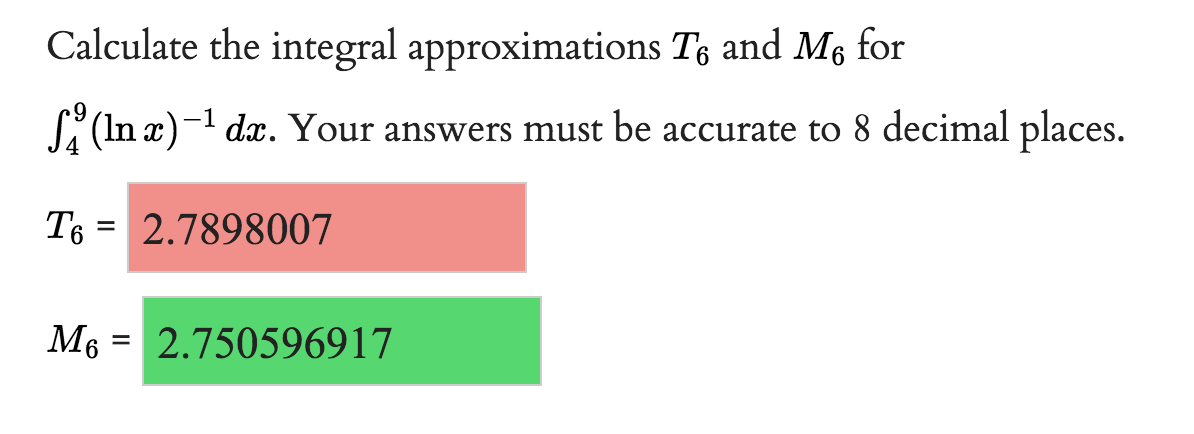 **Calculating Integral Approximations Using Trapezoidal and Midpoint Rules**

In this exercise, we are tasked with calculating the integral approximations \( T_6 \) and \( M_6 \) for the integral 

\[
\int_{4}^{9} (\ln x)^{-1} \, dx.
\]

Your answers must be accurate to 8 decimal places.

**Results:**

- The approximation using the Trapezoidal rule with 6 subintervals (\( T_6 \)):
  \[
  T_6 = 2.7898007
  \]
  (This result is displayed with a pink background.)

- The approximation using the Midpoint rule with 6 subintervals (\( M_6 \)):
  \[
  M_6 = 2.750596917
  \]
  (This result is displayed with a green background.)

These results show the computed values of the integral using two different numerical integration methods, providing insights into approximation accuracy to 8 decimal places.